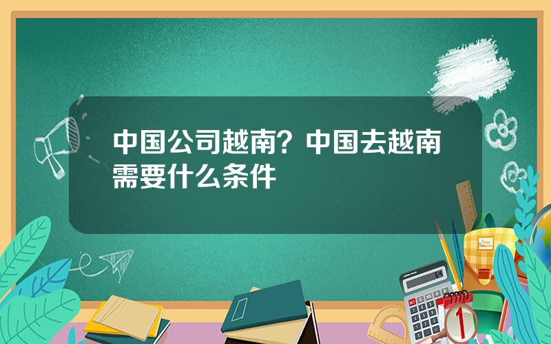 中国公司越南？中国去越南需要什么条件