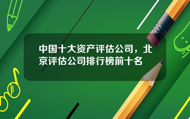 中国十大资产评估公司，北京评估公司排行榜前十名