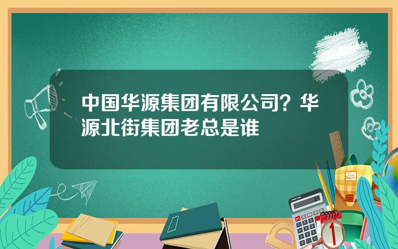 中国华源集团有限公司？华源北街集团老总是谁