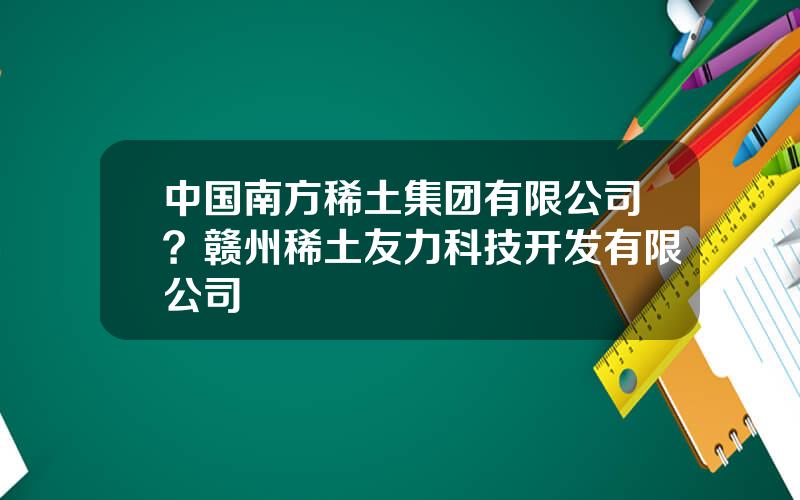 中国南方稀土集团有限公司？赣州稀土友力科技开发有限公司