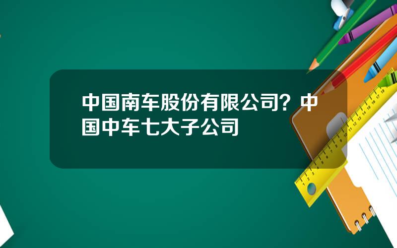 中国南车股份有限公司？中国中车七大子公司