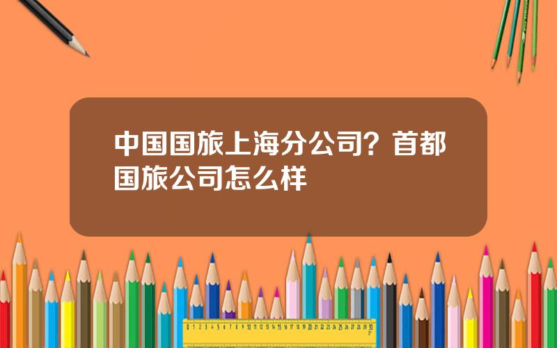 中国国旅上海分公司？首都国旅公司怎么样