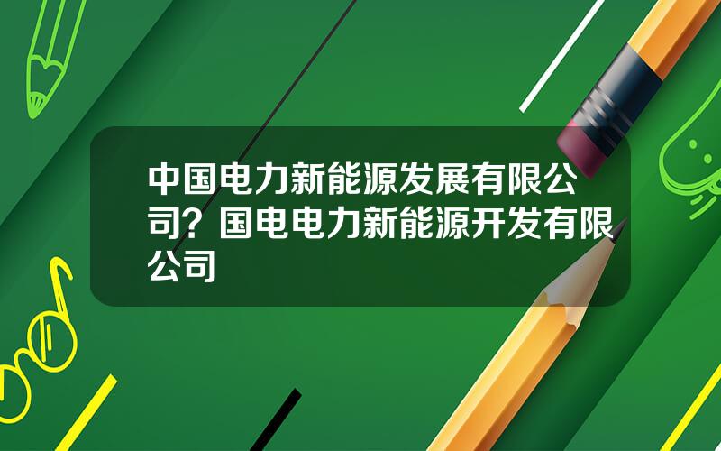 中国电力新能源发展有限公司？国电电力新能源开发有限公司