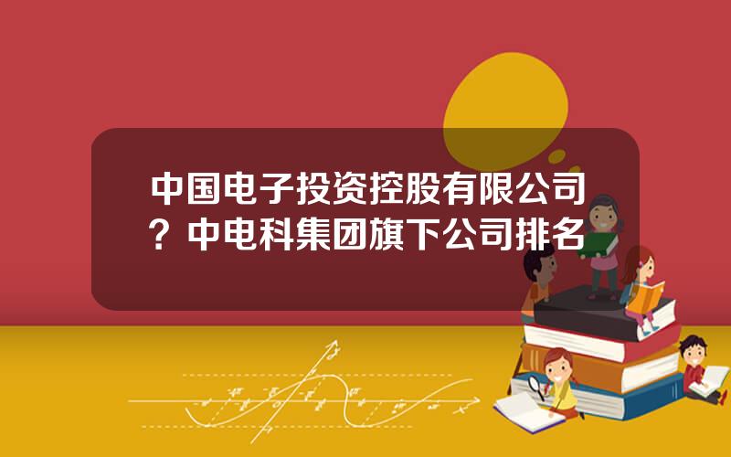 中国电子投资控股有限公司？中电科集团旗下公司排名