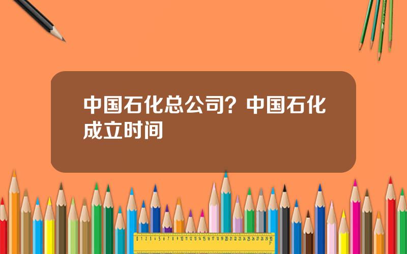 中国石化总公司？中国石化成立时间