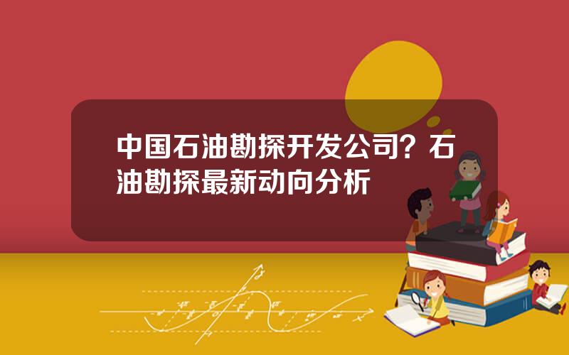 中国石油勘探开发公司？石油勘探最新动向分析