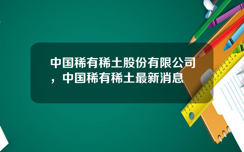 中国稀有稀土股份有限公司，中国稀有稀土最新消息