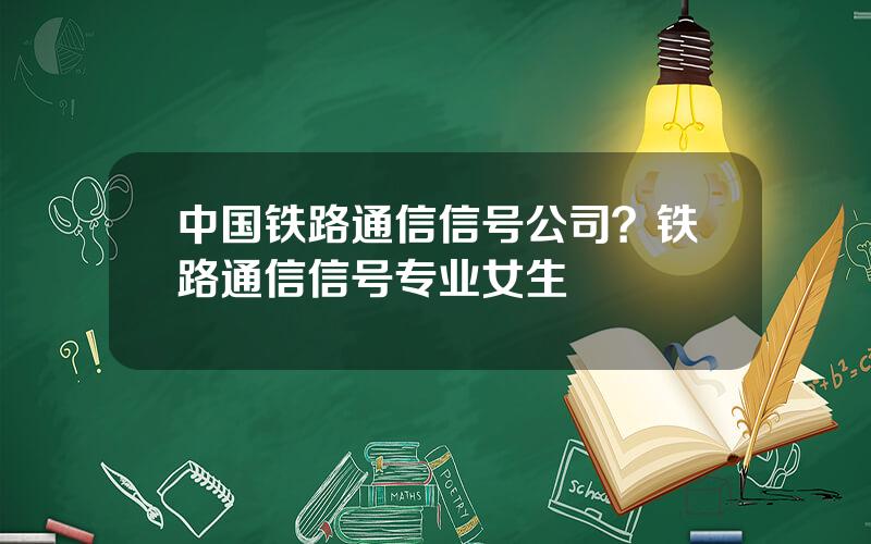 中国铁路通信信号公司？铁路通信信号专业女生