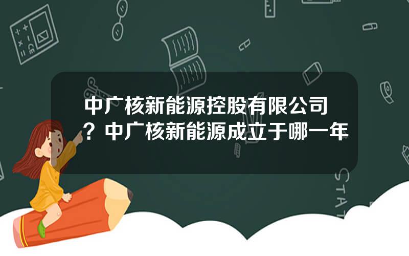 中广核新能源控股有限公司？中广核新能源成立于哪一年