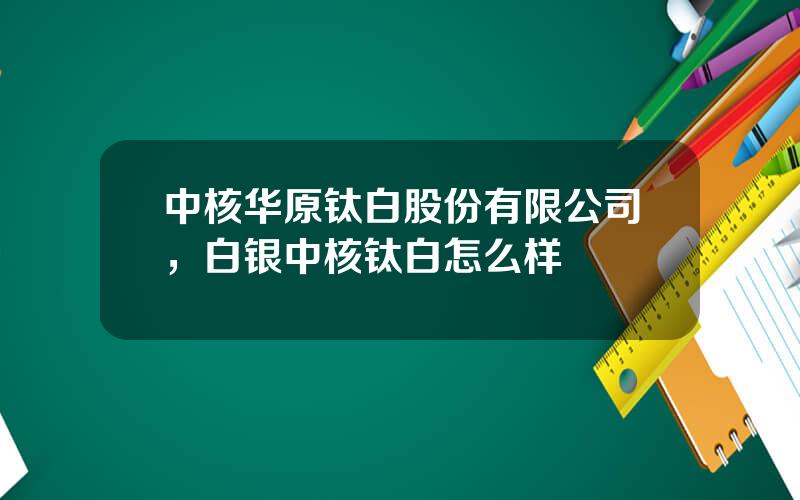 中核华原钛白股份有限公司，白银中核钛白怎么样