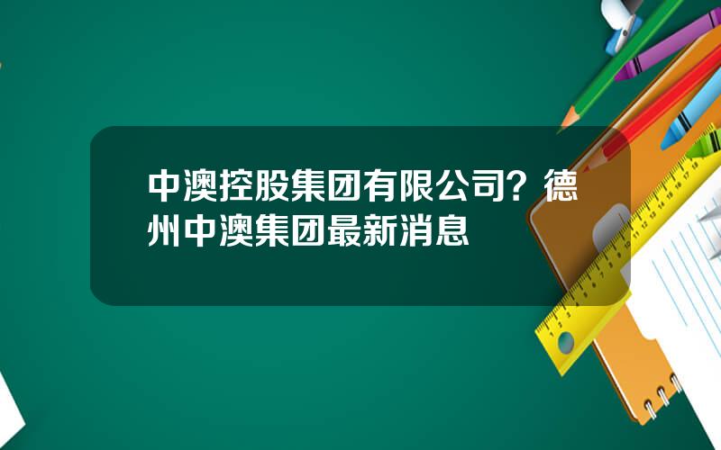 中澳控股集团有限公司？德州中澳集团最新消息