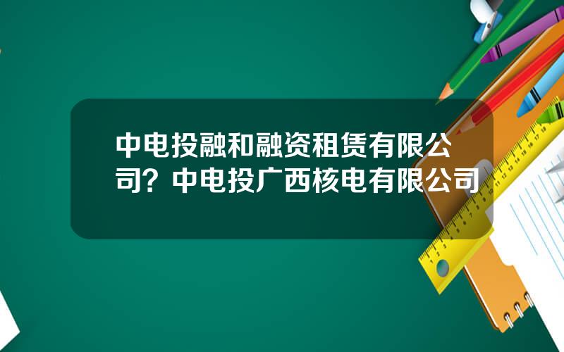 中电投融和融资租赁有限公司？中电投广西核电有限公司