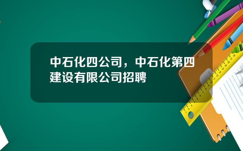 中石化四公司，中石化第四建设有限公司招聘