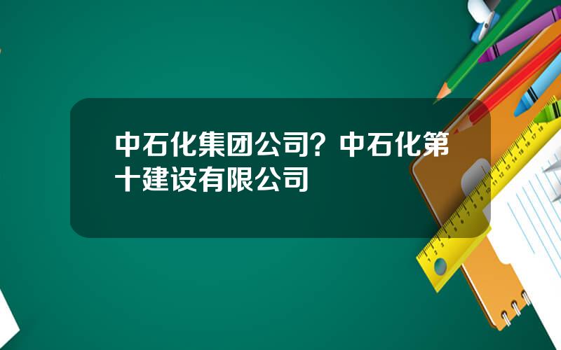 中石化集团公司？中石化第十建设有限公司