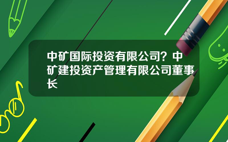 中矿国际投资有限公司？中矿建投资产管理有限公司董事长