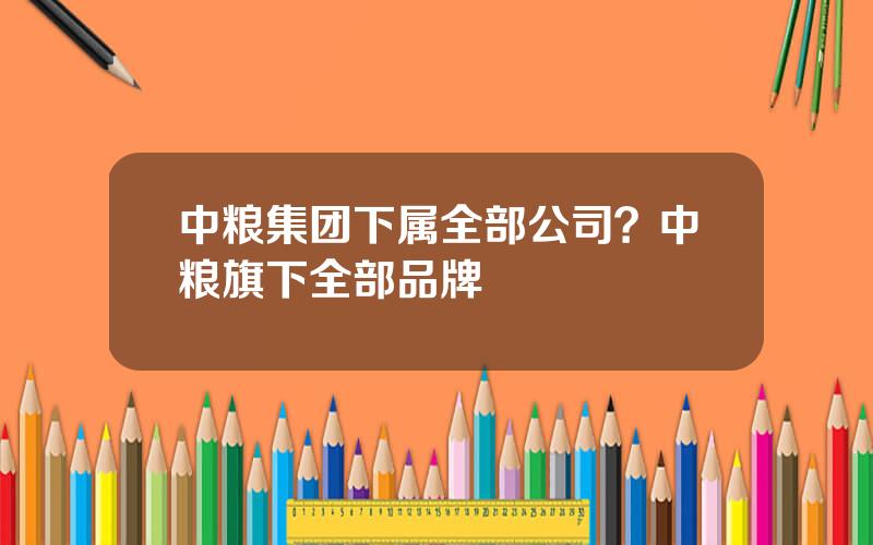 中粮集团下属全部公司？中粮旗下全部品牌