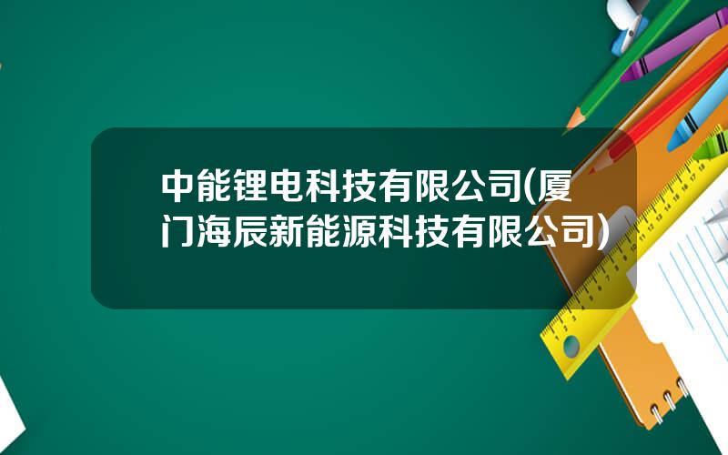 中能锂电科技有限公司(厦门海辰新能源科技有限公司)