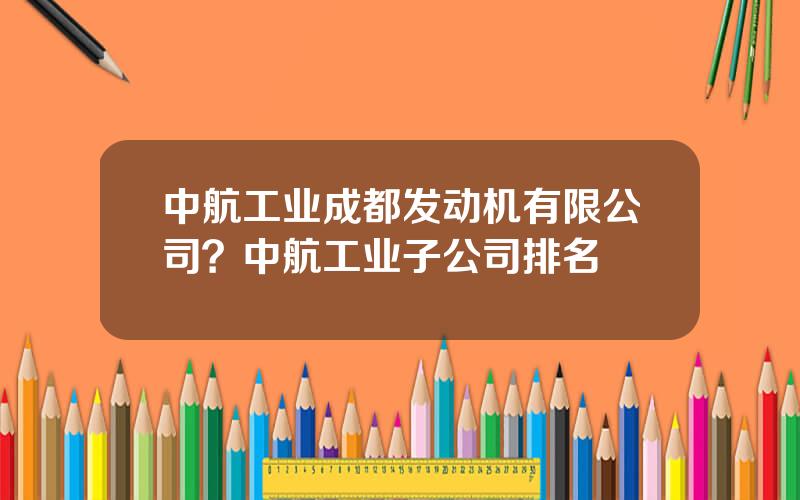 中航工业成都发动机有限公司？中航工业子公司排名