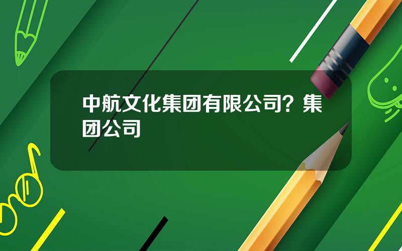 中航文化集团有限公司？集团公司