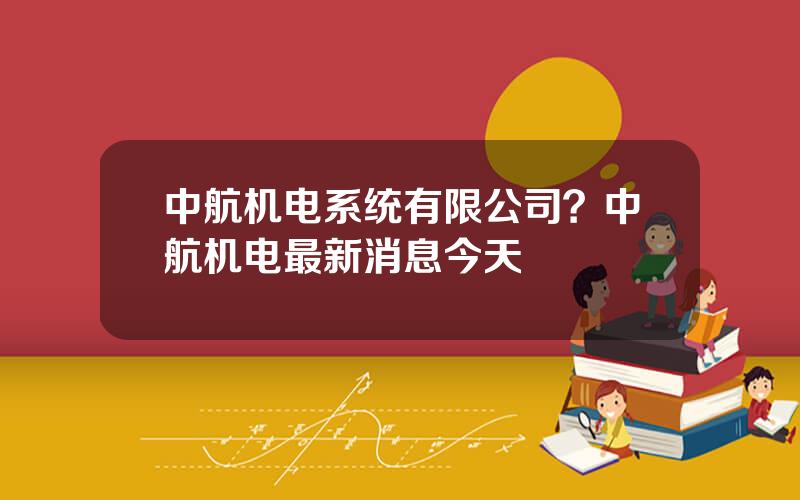 中航机电系统有限公司？中航机电最新消息今天