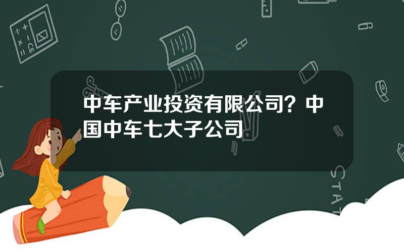 中车产业投资有限公司？中国中车七大子公司