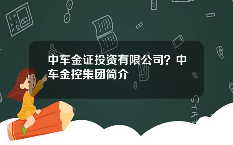 中车金证投资有限公司？中车金控集团简介