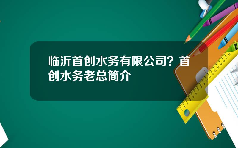 临沂首创水务有限公司？首创水务老总简介