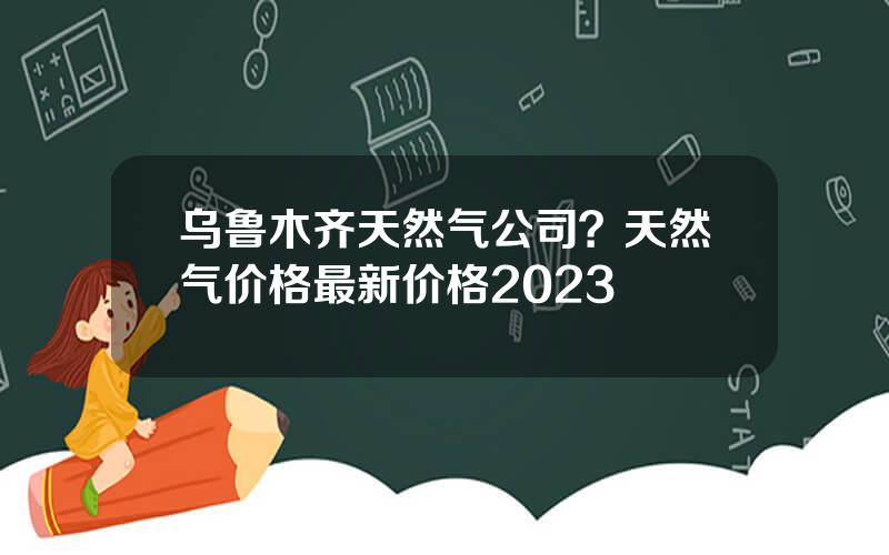 乌鲁木齐天然气公司？天然气价格最新价格2023