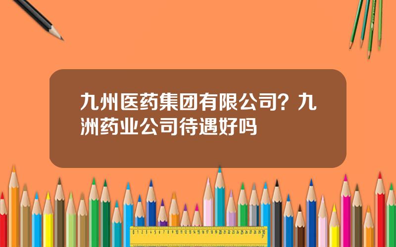 九州医药集团有限公司？九洲药业公司待遇好吗