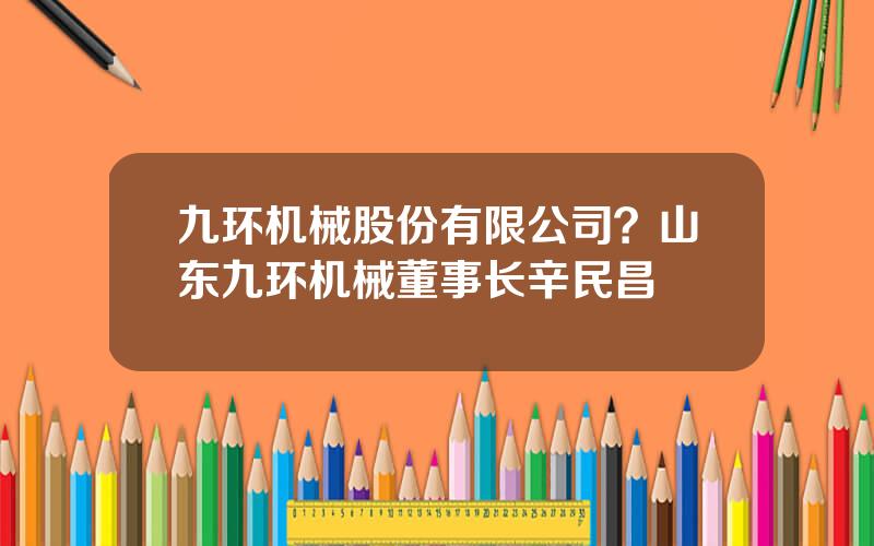 九环机械股份有限公司？山东九环机械董事长辛民昌