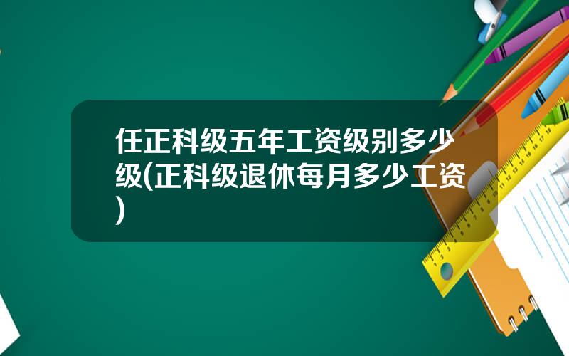 任正科级五年工资级别多少级(正科级退休每月多少工资)