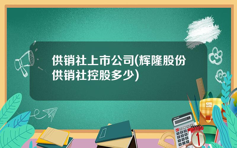 供销社上市公司(辉隆股份供销社控股多少)