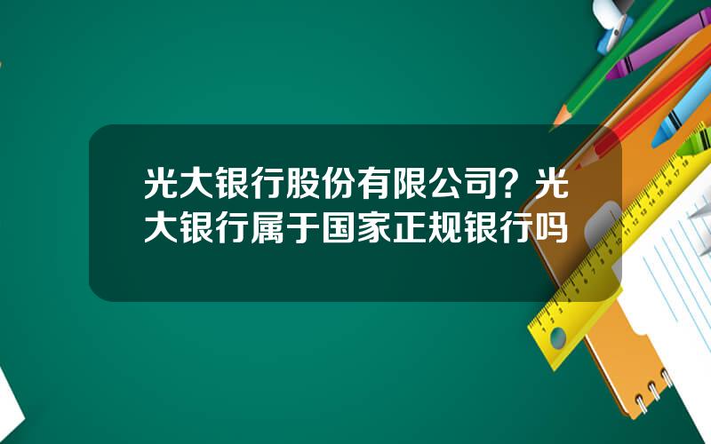 光大银行股份有限公司？光大银行属于国家正规银行吗