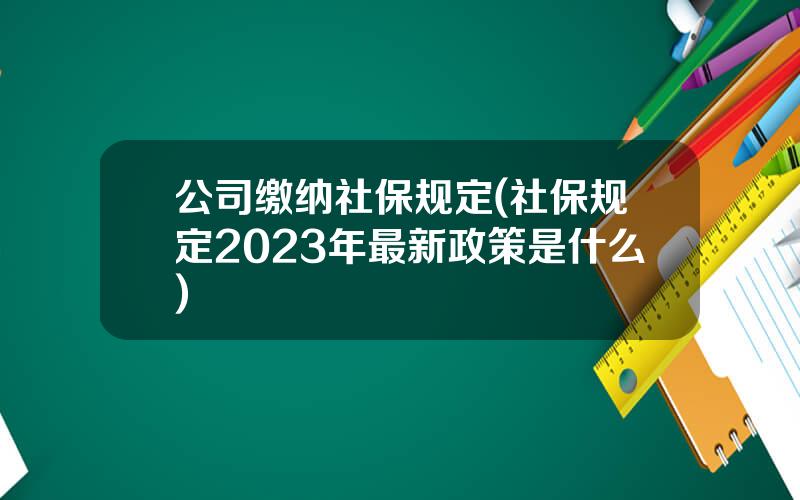 公司缴纳社保规定(社保规定2023年最新政策是什么)