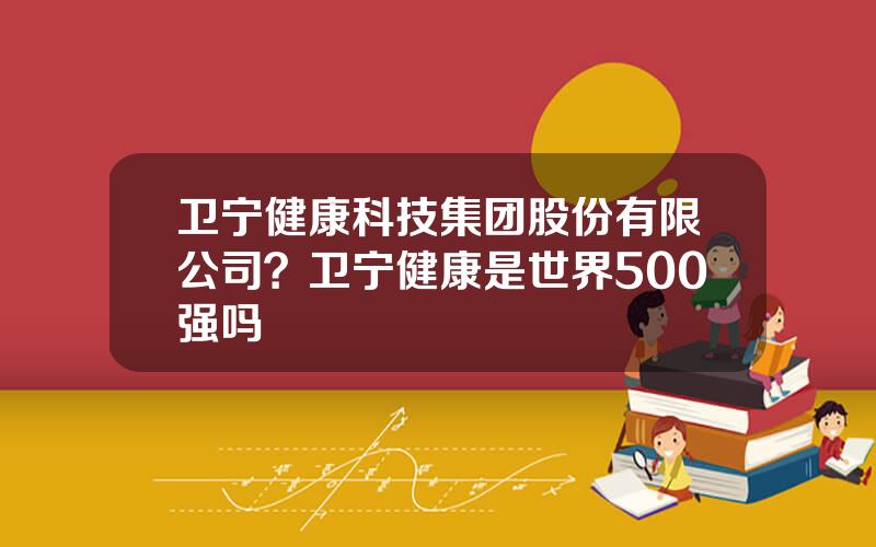 卫宁健康科技集团股份有限公司？卫宁健康是世界500强吗