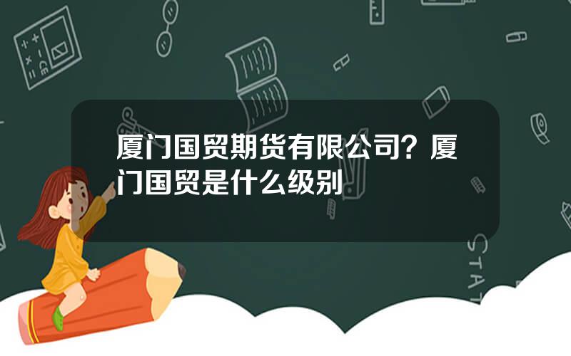 厦门国贸期货有限公司？厦门国贸是什么级别