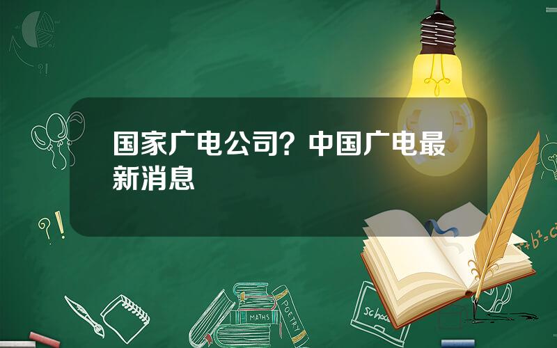 国家广电公司？中国广电最新消息