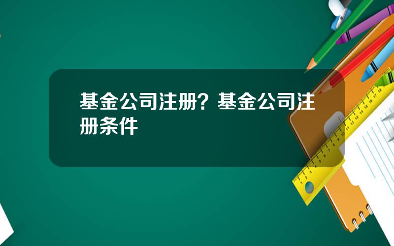 基金公司注册？基金公司注册条件