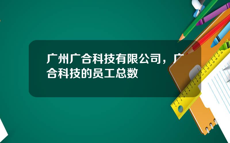 广州广合科技有限公司，广合科技的员工总数