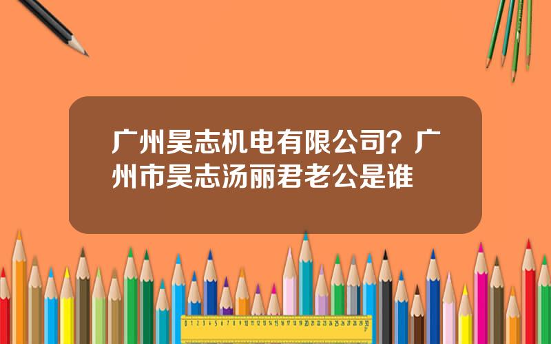 广州昊志机电有限公司？广州市昊志汤丽君老公是谁