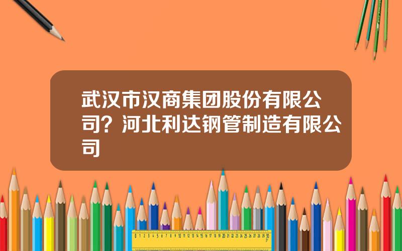 武汉市汉商集团股份有限公司？河北利达钢管制造有限公司