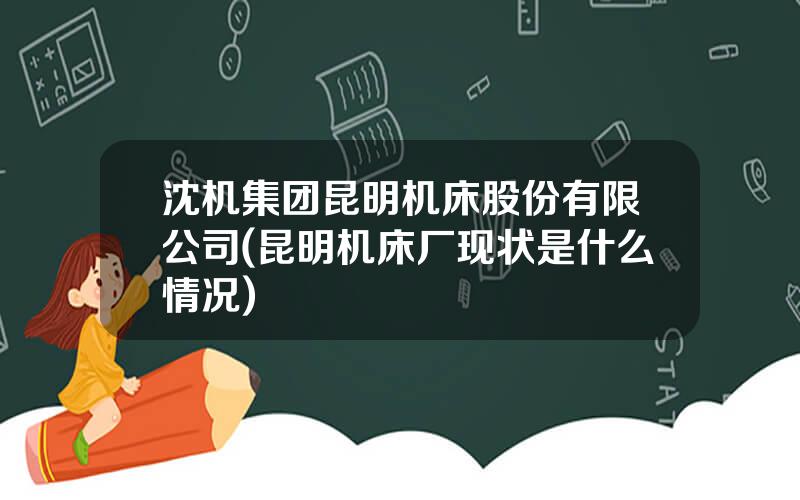 沈机集团昆明机床股份有限公司(昆明机床厂现状是什么情况)