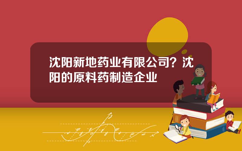 沈阳新地药业有限公司？沈阳的原料药制造企业