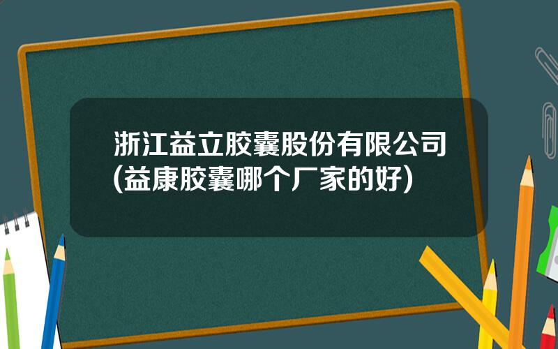 浙江益立胶囊股份有限公司(益康胶囊哪个厂家的好)