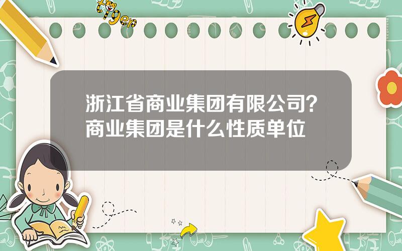 浙江省商业集团有限公司？商业集团是什么性质单位