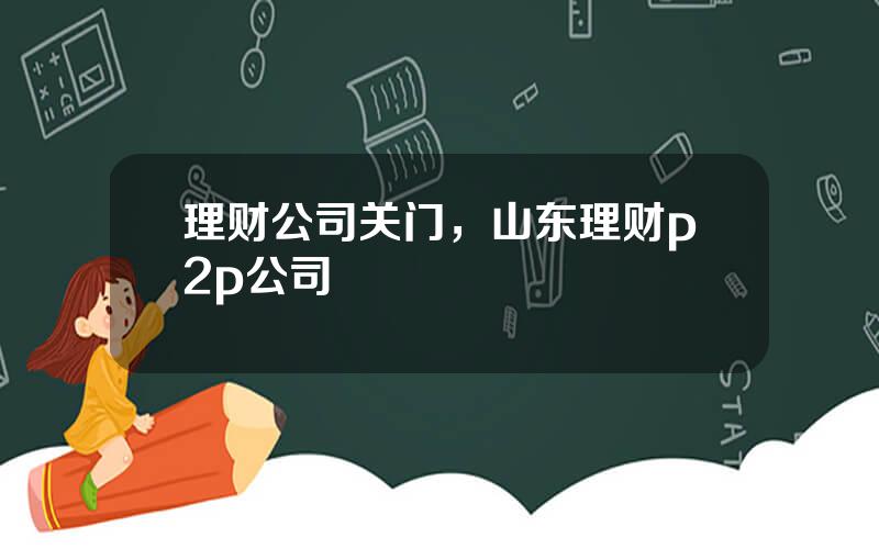 理财公司关门，山东理财p2p公司